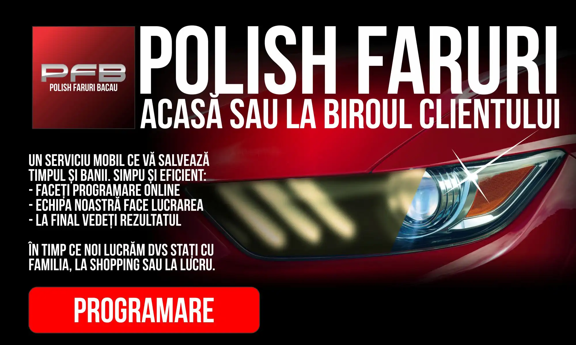 PFB - Polish Faruri Bacău SERVICIU MOBIL premium de polish faruri acasă sau la biroul (serviciul) clientului. Faceți programare online, tehnicienii noștri localizează mașina, fac lucrarea și vă trimitem pozele "înainte/după" și garanția în email. Puteți plăti și online. _________ Beneficii: - siguranță sporită - vizibilitate îmbunătățită pe timpul nopții - șanse mai mari la ITP - mașina arată mai nouă - ridică prețul de vânzare - investiție minimă cu rezultate uimitoare - evitați amenda de pana la 1,600 RON și chiar suspendarea talonului - satisfactie garantată Confort: - Nu trebuie să duceți mașina nicăieri - Nu trebuie să fiți prezenți la lucrare - Cât noi facem lucrarea puteți să vă ocupați de alte activități Garanție: - 3 ani (în condiții de conducere normale in mediu urban) - folosim protecție ceramică - beneficiați o lustruire gratuită (și tratament nanoceramic) la cerere pe timpul garanției dacă este necesar Servicii suplimentare: - Recondiționarea barei de protecție - Recondiționarea ornamentelor - Polish zgârieturi superficiale - Atenuarea și eliminarea zgârieturilor adânci Programări: 0746960693 sau http://polishfaruribacau.com/programari Luni – Vineri 10:00 | 12:00 | 14:00 | 16:00 Deplasări în afara Bacăului (maxim 10 km - 50RON) O polishare durează maxim 1:30 ore. Plata: - Cash la finalul lucrării la tehnicieni - Online la programare cu Card de Credit TU CÂT MAI STAI CU FARURILE AȘA?